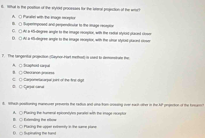 What is the position of the styloid processes for the lateral projection of the wrist?
A. ○ Parallel with the image receptor
B. ○ Superimposed and perpendicular to the image receptor
C. ○ At a 45-degree angle to the image receptor, with the radial stylold placed closer
D. ○ At a 45-degree angle to the image receptor, with the ulnar styloid placed closer
7. The tangential projection (Gaynor-Hart method) is used to demonstrate the:
A. ○ Scaphoid carpal
B. ○ Olecranon process
C. ○ Carpometacarpal joint of the first digit
D. ○ Carpal canal
8. Which positioning maneuver prevents the radius and ulna from crossing over each other in the AP projection of the forearm?
A. ○ Placing the humeral epicondyles parallel with the image receptor
B. ○ Extending the elbow
C. ○ Placing the upper extremity in the same plane
D. ○ Supinating the hand