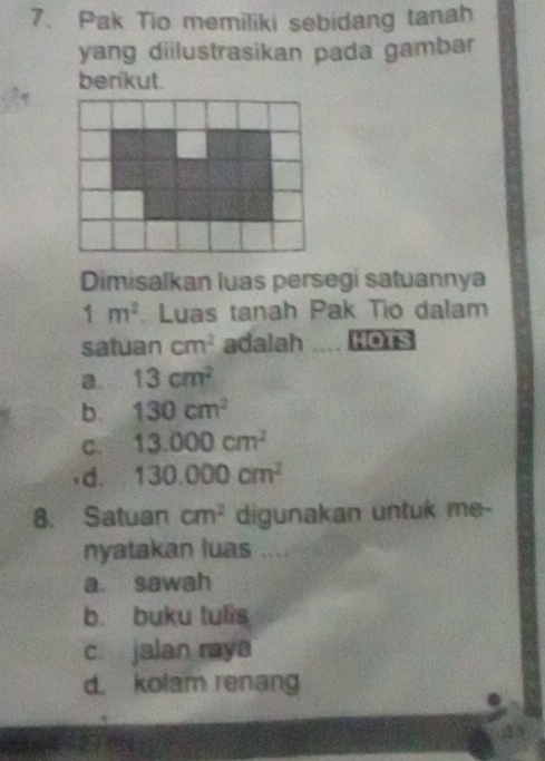 Pak Tio memiliki sebidang tanah
yang diilustrasikan pada gambar
berikut.
Dimisalkan luas persegi satuannya
1m^2 Luas tanah Pak Tio dalam
satuan cm^2 adalah HOTS
a. 13cm^2
b. 130cm^2
C. 13.000cm^2
,d. 130.000cm^2
8. Satuan cm^2 digunakan untuk me-
nyatakan luas ....
a. sawah
b. buku tulis
c. jalan raya
d. kolam renang