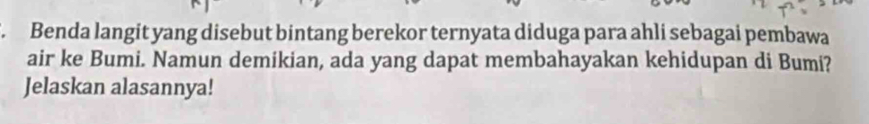 Benda langit yang disebut bintang berekor ternyata diduga para ahli sebagai pembawa 
air ke Bumi. Namun demikian, ada yang dapat membahayakan kehidupan di Bumi? 
Jelaskan alasannya!