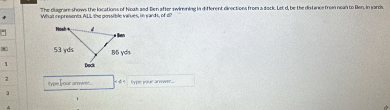 The diagram shows the locations of Noah and Ben after swimming in different directions from a dock. Let d, be the distance from noah to Ben, in yards. 
What represents ALL the possible values, in yards, of d? 
1 
2 
type Iour answer... type your answer... 
3 
1 
4