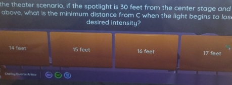 the theater scenario, if the spotlight is 30 feet from the center stage and
above, what is the minimum distance from C when the light begins to los
desired intensity?
14 feet 15 feet 16 feet 17 feet
Challly Duorte Artice