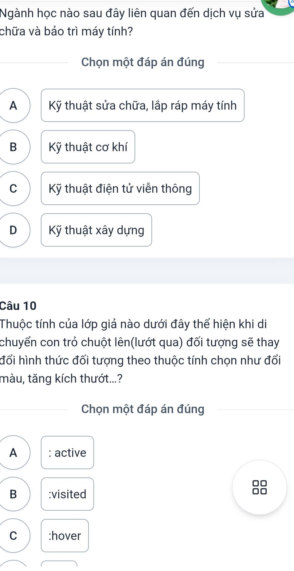 Ngành học nào sau đây liên quan đến dịch vụ sửa
chữa và bảo trì máy tính?
Chọn một đáp án đúng
A Kỹ thuật sửa chữa, lắp ráp máy tính
B Kỹ thuật cơ khí
C Kỹ thuật điện tử viễn thông
D Kỹ thuật xây dựng
Câu 10
Thuộc tính của lớp giả nào dưới đây thể hiện khi di
chuyển con trỏ chuột lên(lướt qua) đối tượng sẽ thay
đổi hình thức đối tượng theo thuộc tính chọn như đổi
màu, tăng kích thướt...?
Chọn một đáp án đúng
A : active
B :visited
C :hover