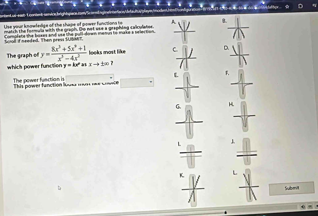 Cetivate E reamin
1
content.us-east-1.content-service.brightspace.com/ScormEngineInterface/defaultui/player/modern.html?configuration=f81993d1-f040-404b-88rel-ddc0a8664daf8pr
Use your knowledge of the shape of power functions to
A.
B.
match the formula with the graph. Do not use a graphing calculator.
Complete the boxes and use the pull-down menus to make a selection.
Scroll if needed. Then press SUBMIT.
The graph of y= (8x^3+5x^9+1)/x^5-4x^2  looks most like C D.
which power function y=kx^p as xto ± ∈fty
F
The power function is
This power function looks most like choice
H
J.
K.
Submit
c