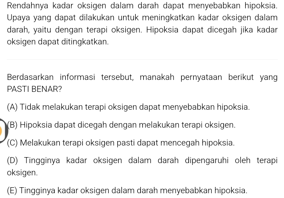 Rendahnya kadar oksigen dalam darah dapat menyebabkan hipoksia.
Upaya yang dapat dilakukan untuk meningkatkan kadar oksigen dalam
darah, yaitu dengan terapi oksigen. Hipoksia dapat dicegah jika kadar
oksigen dapat ditingkatkan.
Berdasarkan informasi tersebut, manakah pernyataan berikut yang
PASTI BENAR?
(A) Tidak melakukan terapi oksigen dapat menyebabkan hipoksia.
(B) Hipoksia dapat dicegah dengan melakukan terapi oksigen.
(C) Melakukan terapi oksigen pasti dapat mencegah hipoksia.
(D) Tingginya kadar oksigen dalam darah dipengaruhi oleh terapi
oksigen.
(E) Tingginya kadar oksigen dalam darah menyebabkan hipoksia.