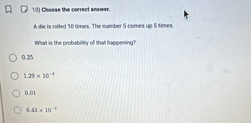 Choose the correct answer.
A die is rolled 10 times. The number 5 comes up 5 times.
What is the probability of that happening?
0.25
1.29* 10^(-4)
0.01
6.43* 10^(-4)