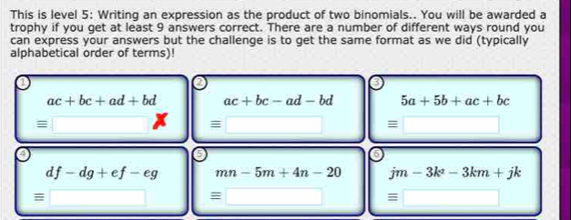 This is level 5: Writing an expression as the product of two binomials.. You will be awarded a
trophy if you get at least 9 answers correct. There are a number of different ways round you
can express your answers but the challenge is to get the same format as we did (typically
alphabetical order of terms)!
ac+bc+ad+bd ac+bc-ad-bd 5a+5b+ac+bc
overline  equiv □ = overline  
5
df-dg+ef-eg mn-5m+4n-20 jm-3k^2-3km+jk
equiv □ equiv □ equiv □