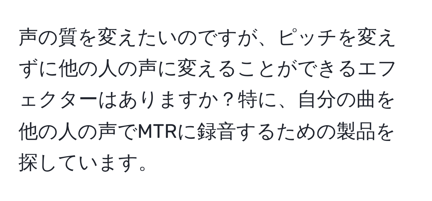 声の質を変えたいのですが、ピッチを変えずに他の人の声に変えることができるエフェクターはありますか？特に、自分の曲を他の人の声でMTRに録音するための製品を探しています。