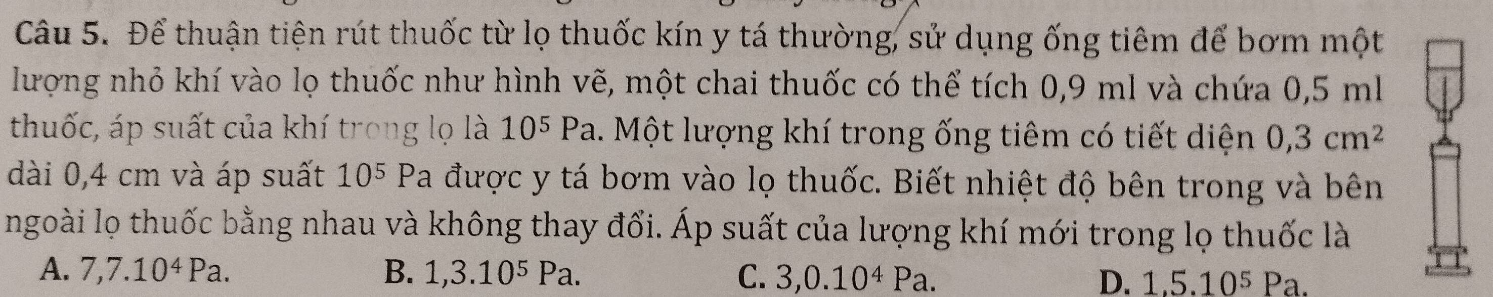 Để thuận tiện rút thuốc từ lọ thuốc kín y tá thường, sử dụng ống tiêm để bơm một
lượng nhỏ khí vào lọ thuốc như hình vẽ, một chai thuốc có thể tích 0,9 ml và chứa 0,5 ml
thuốc, áp suất của khí trong lọ là 10^5Pa 1. Một lượng khí trong ống tiêm có tiết diện 0,3cm^2
dài 0,4 cm và áp suất 10^5 Pa được y tá bơm vào lọ thuốc. Biết nhiệt độ bên trong và bên
ngoài lọ thuốc bằng nhau và không thay đổi. Áp suất của lượng khí mới trong lọ thuốc là
A. 7, 7.10^4Pa. B. 1, 3.10^5Pa. C. 3, 0.10^4Pa. D. 1,5.10^5Pa.