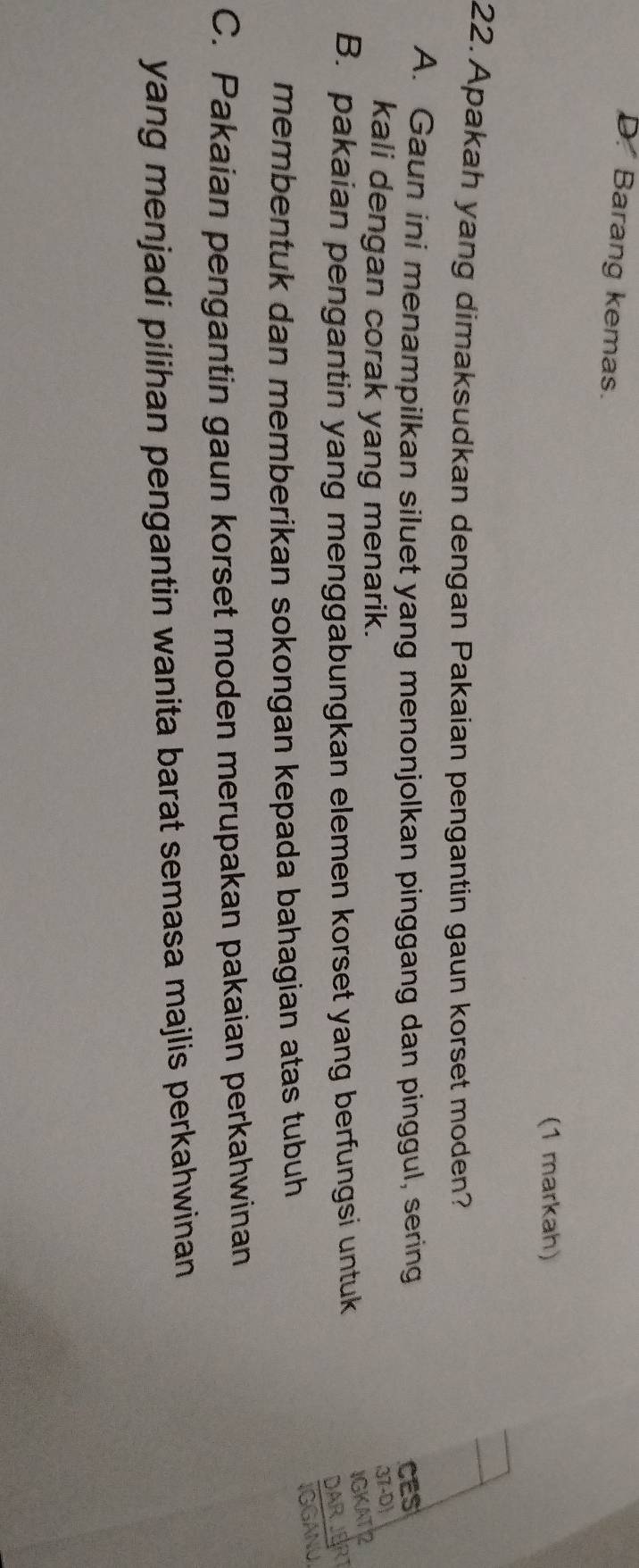 D. Barang kemas.
(1 markah)
22. Apakah yang dimaksudkan dengan Pakaian pengantin gaun korset moden?
A. Gaun ini menampilkan siluet yang menonjolkan pinggang dan pinggul, sering CES
kali dengan corak yang menarik.
37-D)
B. pakaian pengantin yang menggabungkan elemen korset yang berfungsi untuk
IGKAT
DARJERT
membentuk dan memberikan sokongan kepada bahagian atas tubuh
IGGANU
C. Pakaian pengantin gaun korset moden merupakan pakaian perkahwinan
yang menjadi pilihan pengantin wanita barat semasa majlis perkahwinan