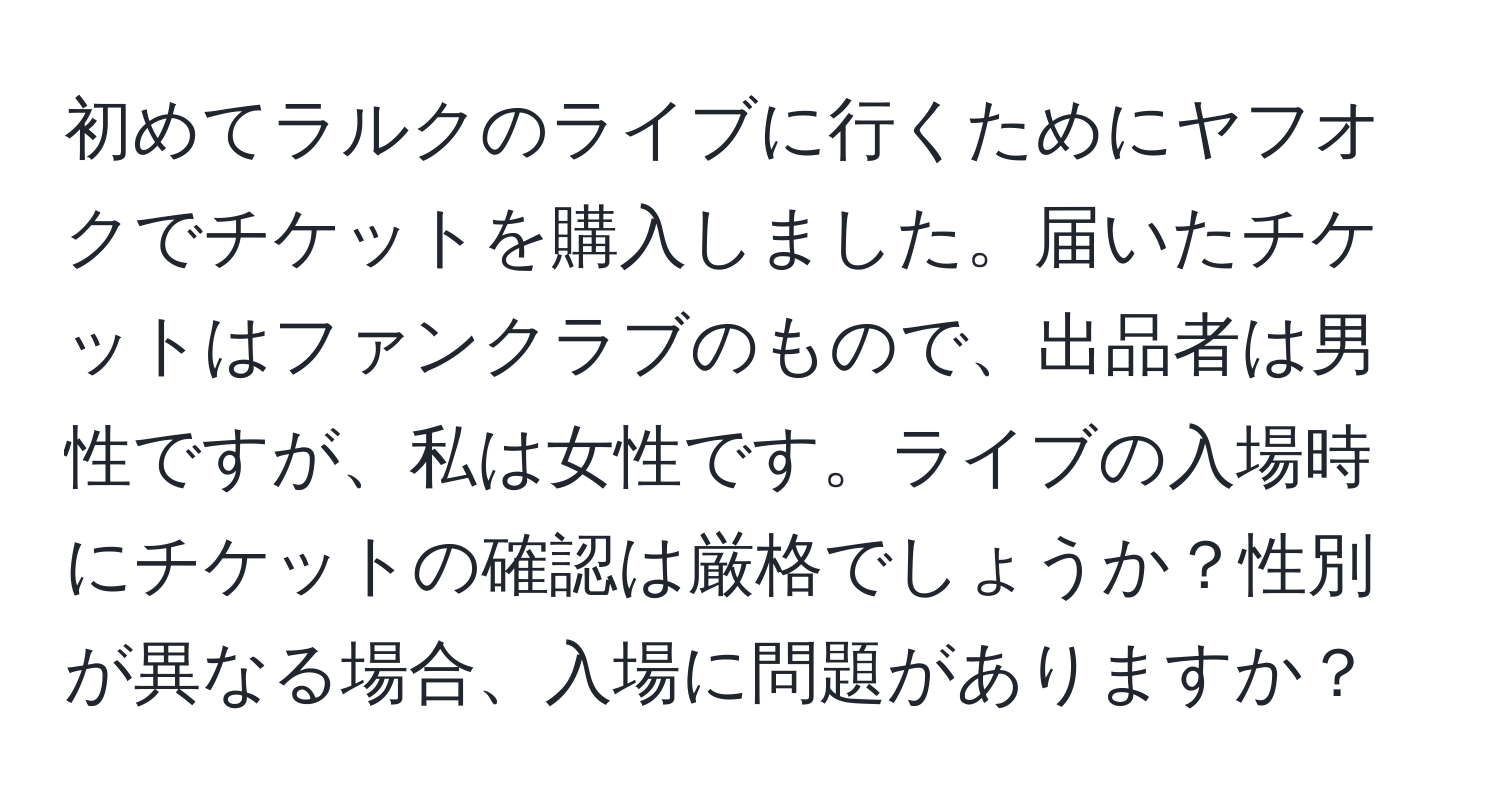 初めてラルクのライブに行くためにヤフオクでチケットを購入しました。届いたチケットはファンクラブのもので、出品者は男性ですが、私は女性です。ライブの入場時にチケットの確認は厳格でしょうか？性別が異なる場合、入場に問題がありますか？