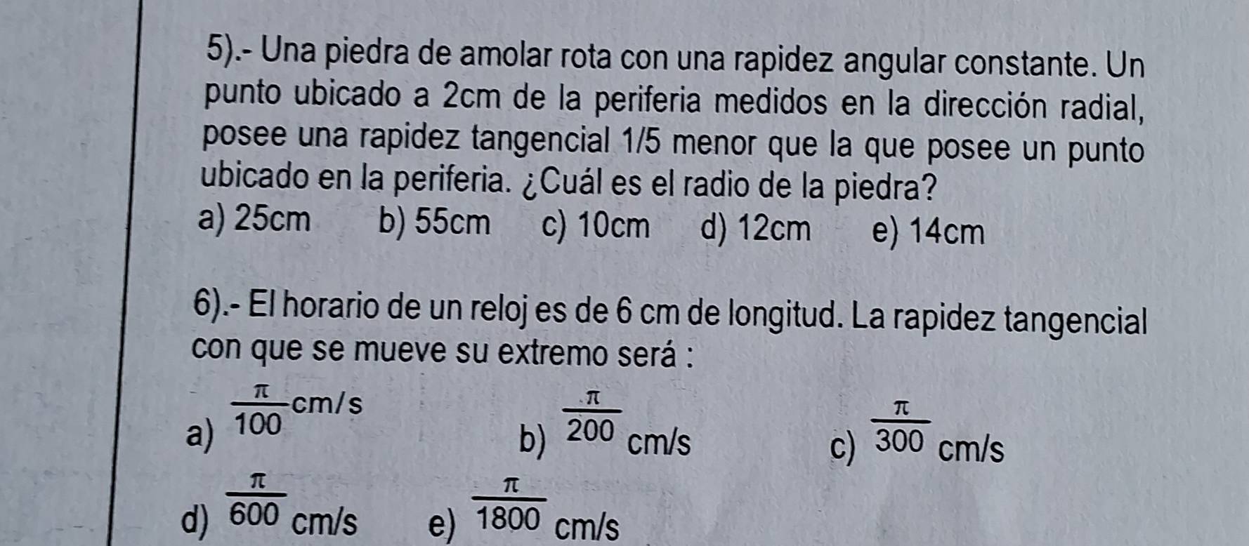 5).- Una piedra de amolar rota con una rapidez angular constante. Un
punto ubicado a 2cm de la periferia medidos en la dirección radial,
posee una rapidez tangencial 1/5 menor que la que posee un punto
ubicado en la periferia. ¿Cuál es el radio de la piedra?
a) 25cm b) 55cm c) 10cm d) 12cm e) 14cm
6).- El horario de un reloj es de 6 cm de longitud. La rapidez tangencial
con que se mueve su extremo será :
a)  π /100 cm/s  π /200 cm/s
b)
c)  π /300 cm/s
d)  π /600 cm/s  π /1800 cm/s
e)