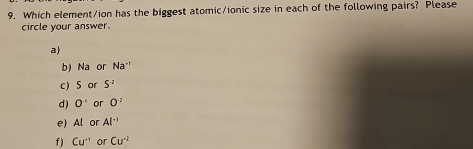 Which element/ion has the biggest atomic/ionic size in each of the following pairs? Please
circle your answer.
a)
b) Na or Na^(-1)
c) S or S^(-2)
d) 0^(-1) or 0^(-2)
e) AI or Al^(-3)
f ) Cu^(-1) or Cu^2