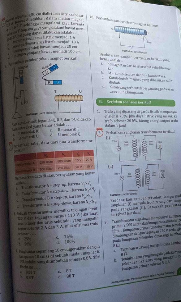 awa  epan lang 50 cm dialiri arus listrik sebesan
4* 10^(-5)T 5 A. Kawat diletakkan dalam medan magnet
10. Perhatikan gambar elektromagnet berikut!
sehingga mengalami gaya Lorentz
ubesar F. Supaya gaya yang dialami kawat men- M
ud 25. hal yang dapat dilakukan adalah . . . 
memperkecil arus listrik menjadi 1 A
memperbesar arus listrik menjadi 10 A Besi
memperpendek kawat menjadi 25 cm
d m memperpanjang kawat menjadi 100 cm
Ilustrator: Jarot Paharjo
Berdasarkan gambar, pernyataan berikut yang
mbentukan magnet berikut! benar adalah . . .
a. Kemagnetan dari besi tersebut sulit dihilang-
kan.
b. M= kutub selatan dan N = kutub utara.
c. Kutub-kutub magnet yang dihasilkan sulit
diubah.
d. Kutub yang terbentuk bergantung pada arah
arus ujung kumparan.
B. Kerjakan soal-soal berikut!
1. Trafo yang dipasang di gardu listrik mempunyai
efisiensi 75%. Jika daya listrik yang masuk ke
Saat kutub-kutub loga-
trafo sebesar 20 kW, hitung energi output traf
kan, interaksf yang benar adalah
dalam 1 jam!
d. U menolak Q 2. ) Perhatikan rangkaian transformator berikut!
b Q menarik U a P menolak R c. R menarik T
(i
* Perhatikan tabel data dari dua transformator 
(i
Berdasarkan data di atas, pernyataan 
adalah .
a Transformator A=step-up , karena V_p>V_s'
b. Transformator A=step-down karena N_p
c Transformator B=step-up , karena V_p>V_s^+ Ilustrator: Jarot Raharjo
d Transformator B=step-down ,karena N_s Berdasarkan gambar tersebut, lampu pad
rangkaian (i) menyala lebih terang dari lamp
8 Sebuah transformator memiliki tegangan input pada rangkaian (ii). Benarkah pernyataa
220 V dan tegangan output 110 V. Jika kuat
us primer dan arus sekunder yang mengalir tersebut? Jelaskan!
berturut-turut 2 A dan 3 A, nilai efisiensi trafo 3. Transformator step-down mempunyai kumpar
primer 2.500 lilitan dan kumparan sekunder 26
lilitan. Kumparan primer transformator terseb
sebesar ...
a 25%
c. 75%
dihubungkan dengan tegangan 220 V, sedangk
b. 50% d. 100%
pada kumparan sekunder dipasangi hambat
9. Penghantar sepanjang 10 cm digerakkan dengan 8Ω
kecepatan 10 cm/s di sebuah medan magnet B. a. Tentukan arus yang mengalir pada hamba
b. Tentukan arus yang mengalir pada kumpa
GGL induksi yang ditimbulkan sebesar 0,8 V. Nilai 8Ω.
sekunder jika arus yang mengalir p
# sebesar . . . .
kumparan primer sebesar 5 mA.
a. 0,08 T c. 8 T
b. 0,BT d. 80 T
Kemagnetan dan Pemanfastannya dalam Produk Teknologi