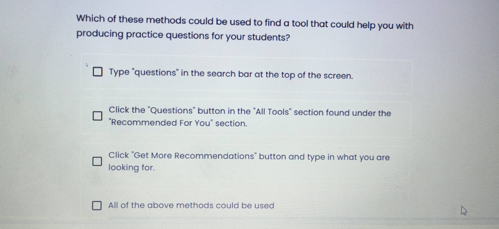 Which of these methods could be used to find a tool that could help you with
producing practice questions for your students?
Type "questions" in the search bar at the top of the screen.
Click the "Questions" button in the "All Tools" section found under the
"Recommended For You" section.
Click "Get More Recommendations" button and type in what you are
looking for.
All of the above methods could be used