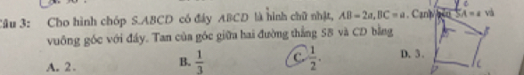 Cho hình chóp S. ABCD có đây ABCD là hình chữ nhật, AB=2a, BC=a. Canb 0 s A=a và
vuông góc với đầy. Tan của góc giữa hai đường thắng SB và CD bằng
B.  1/3  C.  1/2 . D. 3.
A. 2 . D