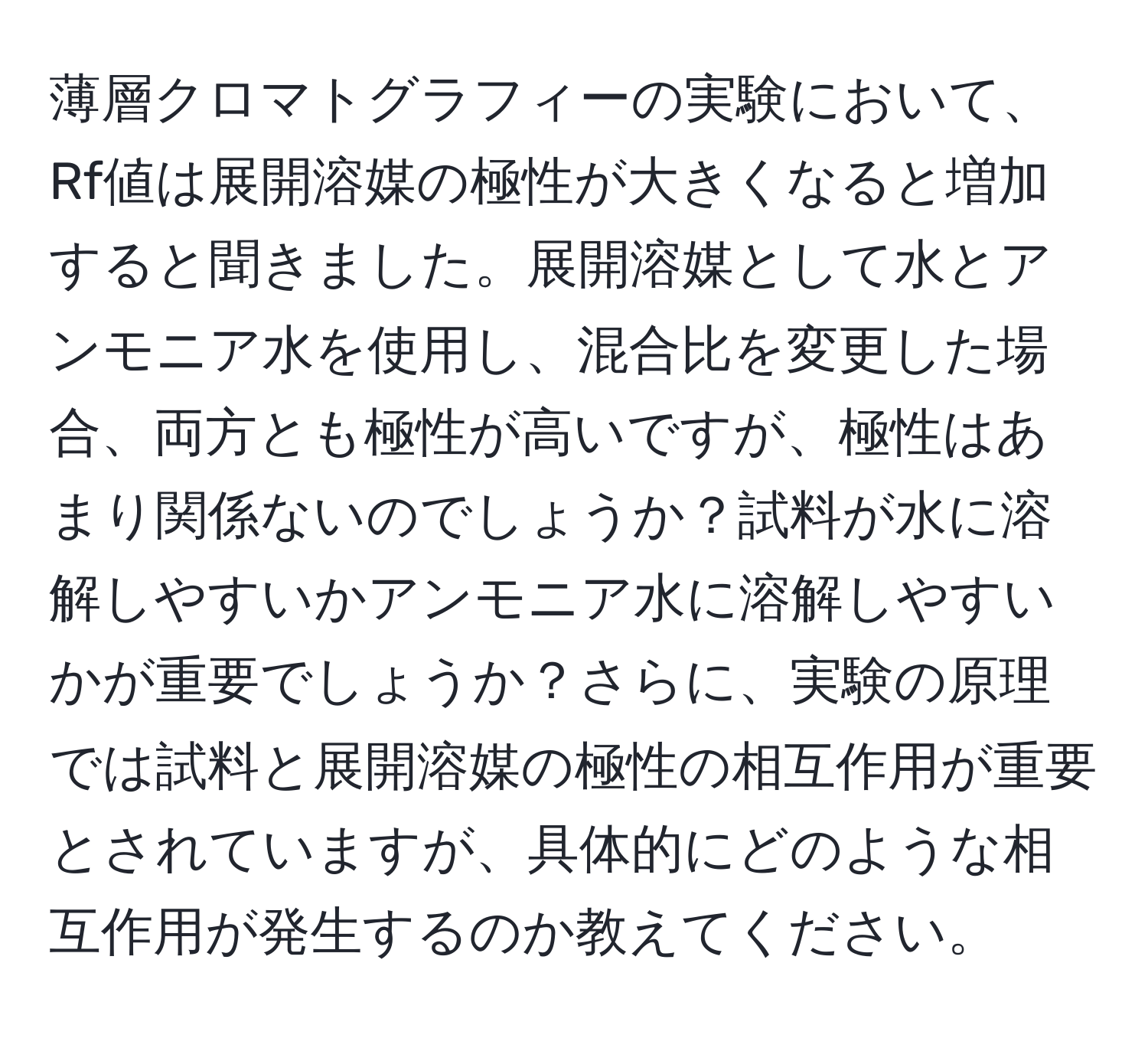 薄層クロマトグラフィーの実験において、Rf値は展開溶媒の極性が大きくなると増加すると聞きました。展開溶媒として水とアンモニア水を使用し、混合比を変更した場合、両方とも極性が高いですが、極性はあまり関係ないのでしょうか？試料が水に溶解しやすいかアンモニア水に溶解しやすいかが重要でしょうか？さらに、実験の原理では試料と展開溶媒の極性の相互作用が重要とされていますが、具体的にどのような相互作用が発生するのか教えてください。