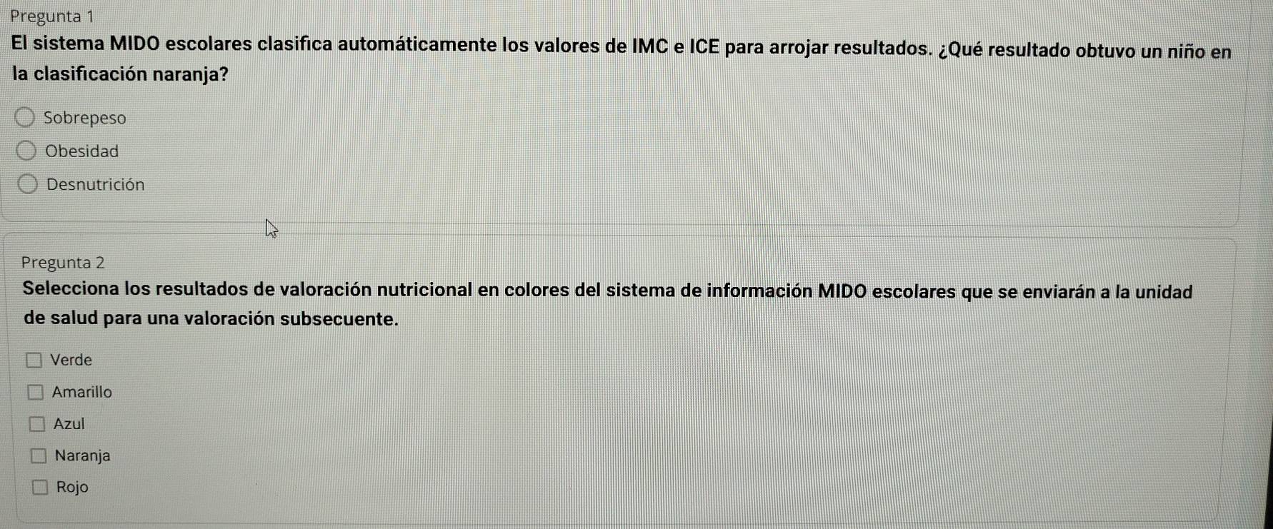 Pregunta 1
El sistema MIDO escolares clasifica automáticamente los valores de IMC e ICE para arrojar resultados. ¿Qué resultado obtuvo un niño en
la clasificación naranja?
Sobrepeso
Obesidad
Desnutrición
Pregunta 2
Selecciona los resultados de valoración nutricional en colores del sistema de información MIDO escolares que se enviarán a la unidad
de salud para una valoración subsecuente.
Verde
Amarillo
Azul
Naranja
Rojo