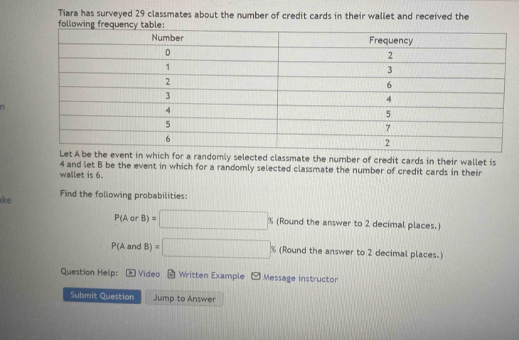 Tiara has surveyed 29 classmates about the number of credit cards in their wallet and received the 
Let A be the event in which for a randomly selected classmate the number of credit cards in their wallet is
4 and let B be the event in which for a randomly selected classmate the number of credit cards in their 
wallet is 6. 
ke 
Find the following probabilities:
P(AorB)=□ % (Round the answer to 2 decimal places.)
P(AandB)=□ % (Round the answer to 2 decimal places.) 
Question Help: Video Written Example Message instructor 
Submit Question Jump to Answer