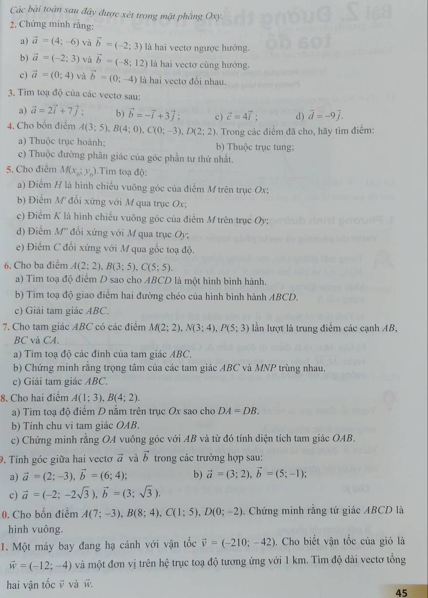 Các bài toán sau đây được xét trong mặt phẳng Oxy.
2. Chứng minh rằng:
a) vector a=(4;-6) và vector b=(-2;3) là hai vectơ ngược hướng.
b) vector a=(-2;3) và vector b=(-8;12) là hai vectơ cùng hướng.
c) vector a=(0;4) và vector b=(0;-4) là hai vectơ đối nhau.
3. Tìm toạ độ của các vectơ sau:
a) vector a=2vector i+7vector j; b) vector b=-vector i+3vector j; c) vector c=4vector i; d) vector d=-9vector j.
4. Cho bốn điểm A(3;5),B(4;0),C(0;-3),D(2;2). Trong các điểm đã cho, hãy tìm điểm:
a) Thuộc trục hoành; b) Thuộc trục tung;
c) Thuộc đường phân giác của góc phần tư thứ nhất.
5. Cho điểm M(x_0;y_0).  Tìm toạ độ:
a) Điểm H là hình chiếu vuông góc của điểm M trên trục Ox;
b) Điểm M' đối xứng với M qua trục Ox;
c) Điểm K là hình chiếu vuông góc của điểm M trên trục Oy;
d) Điểm M'' đối xứng với M qua trục Oy;
e) Điểm C đối xứng với M qua gốc toạ độ.
6. Cho ba điểm A(2;2),B(3;5),C(5;5).
a) Tìm toạ độ điểm D sao cho ABCD là một hình bình hành.
b) Tìm toạ độ giao điểm hai đường chéo của hình bình hành ABCD.
c) Giải tam giác ABC.
7. Cho tam giác ABC có các điểm M(2;2),N(3;4),P(5;3) lần lượt là trung điểm các cạnh AB,
BC và CA.
a) Tìm toạ độ các đỉnh của tam giác ABC.
b) Chứng minh răng trọng tâm của các tam giác ABC và MNP trùng nhau.
c) Giải tam giác ABC.
8. Cho hai điểm A(1;3),B(4;2).
a) Tìm toạ độ điểm D nằm trên trục Ox sao cho DA=DB.
b) Tính chu vi tam giác OAB.
c) Chứng minh rằng OA vuông góc với AB và từ đó tính diện tích tam giác OAB.
9. Tính góc giữa hai vectơ vector a và vector b trong các trường hợp sau:
a) vector a=(2;-3),vector b=(6;4); b) vector a=(3;2),vector b=(5;-1);
c) vector a=(-2;-2sqrt(3)),vector b=(3;sqrt(3)).
0. Cho bốn điểm A(7;-3),B(8;4),C(1;5),D(0;-2). Chứng minh rằng tứ giác ABCD là
hình vuông.
1. Một máy bay đang hạ cánh với vận tốc vector v=(-210;-42). Cho biết vận tốc của gió là
vector w=(-12;-4) và một đơn vị trên hệ trục toạ độ tương ứng với 1 km. Tìm độ dài vectơ tổng
hai vận tốc v và w
45