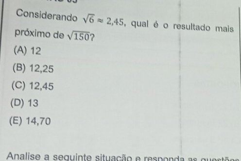 Considerando sqrt(6)approx 2,45 , qual é o resultado mais
próximo de sqrt(150) ?
(A) 12
(B) 12,25
(C) 12,45
(D) 13
(E) 14,70
Analise a seguinte situação e responda as questõo