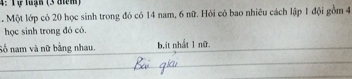 4: Tự luận (3 điểm)
1. Một lớp có 20 học sinh trong đó có 14 nam, 6 nữ. Hỏi có bao nhiêu cách lập 1 đội gồm 4
học sinh trong đó có.
Số nam và nữ bằng nhau. b.ít nhất 1 nữ.