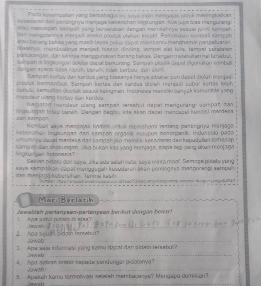 Pada kesempatan yang berbahagia ini, saya ingin mengajak untuk meningkatkan
kesadaran dari pentingnya menjaga kebersihan lingkungan. Kita juga bisa mengurangi
atau mencegah sampah yang berserakan dengan memilahnya sesuai jenis sampah
dan mengolahnya menjadi aneka produk olahan kreatif. Pemakaian kembali sampah
atau barang bekas yang masih layak pakai dapat membantu menghemat pengeluaran.
Misalnya, membuatnya menjadi hiasan dinding, tempat alat tulis, tempat peralatan
pertukangan, dan lainnya menggunakan barang bekas. Dengan meiakukan hal tersebut,
sampah di lingkungan sekitar dapat berkurang. Sampah plastik dapat digunakan kembali
dengan syarat tidak rapuh, bersih, tidak berbau, dan steril.
Sampah kertas dan kardus yang biasanya hanya dibakar pun dapat diolah menjadi
produk bermanfaat. Sampah kertas dan kardus diolah menjadi bubur kertas lebih
dahulu, kemudian dicetak sesuai keinginan. Indonesia memiliki banyak komunitas yang
mendaur ulang kertas dan kardus.
Kegiatan mendaur ulang sampah tersebut dapat mengurangi sampah dan
lingkungan tetap bersih. Dengan begitu, kita akan dapat mencapai kondisi merdeka
dan sampah.
Kembali saya mengajak hadirin untuk memahami tentang pentingnya menjaga
kebersihan lingkungan dari sampah organik maupun nonorganik. Indonesia pada
umumnya dapat merdeka dari sampah jika memiliki kesadaran dan kepedulian terhadap
sampah dan lingkungan. Jika bukan kita yang menjaga, siapa lagi yang akan menjaga
lingkungan Indonesia?
Sekian pidato dari saya. Jika ada salah kata, saya minta maaf. Semoga pidato yang
saya sampaikan dapat menggugah kesadaran akan pentingnya mengurangi sampah
dan menjaga kebersihan. Terima kasih.
Sumber: https://smpastramakmurjaya.sch.id/read/53/berjuang-mengurangi-sampah dengan pengubahan
Mari Berlatih
Jawablah pertanyaan-pertanyaan berikut dengan benar!
1. Apa judul pidato di atas?
Jawab:_
2. Apa tujuan pidato tersebut?
Jawab:_
3. Apa saja informasi yang kamu dapat dari pidato tersebut?
Jawab:_
4. Apa ajakan orator kepada pendengar pidatonya?
Jawab:_
5. Apakah kamu termotivasi setelah membacanya? Mengapa demikian?
Jawab:_