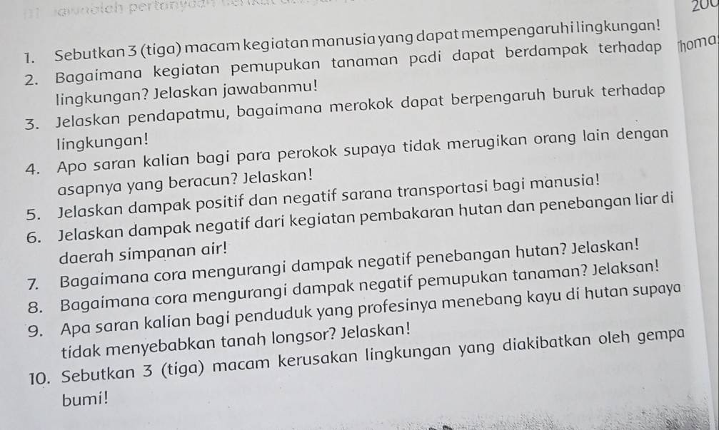 ainolch pertany d an e r
200
1. Sebutkan 3 (tiga) macam kegiatan manusia yang dapat mempengaruhi lingkungan! 
2. Bagaimana kegiatan pemupukan tanaman padi dapat berdampak terhadap homa 
lingkungan? Jelaskan jawabanmu! 
3. Jelaskan pendapatmu, bagaimana merokok dapat berpengaruh buruk terhadap 
lingkungan! 
4. Apo saran kalian bagi para perokok supaya tidak merugikan orang lain dengan 
asapnya yang beracun? Jelaskan! 
5. Jelaskan dampak positif dan negatif sarana transportasi bagi manusia! 
6. Jelaskan dampak negatif dari kegiatan pembakaran hutan dan penebangan liar di 
daerah simpanan air! 
7. Bagaimana cora mengurangi dampak negatif penebangan hutan? Jelaskan! 
8. Bagaimana cora mengurangi dampak negatif pemupukan tanaman? Jelaksan! 
9. Apa saran kalian bagi penduduk yang profesinya menebang kayu di hutan supaya 
tidak menyebabkan tanah longsor? Jelaskan! 
10. Sebutkan 3 (tiga) macam kerusakan lingkungan yang diakibatkan oleh gempa 
bumi!