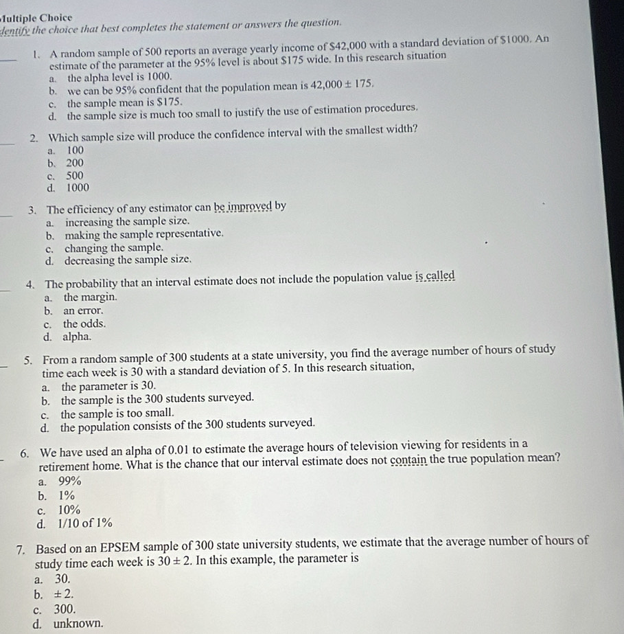 dentify the choice that best completes the statement or answers the question.
_
1. A random sample of 500 reports an average yearly income of $42,000 with a standard deviation of $1000. An
estimate of the parameter at the 95% level is about $175 wide. In this research situation
a. the alpha level is 1000.
b. we can be 95% confident that the population mean is 42,000± 175.
c. the sample mean is $175.
d. the sample size is much too small to justify the use of estimation procedures.
_
2. Which sample size will produce the confidence interval with the smallest width?
a. 100
b. 200
c. 500
d. 1000
_
3. The efficiency of any estimator can be improved by
a. increasing the sample size.
b. making the sample representative.
c. changing the sample.
d. decreasing the sample size.
_
4. The probability that an interval estimate does not include the population value is called
a. the margin.
b. an error.
c. the odds.
d. alpha.
_
5. From a random sample of 300 students at a state university, you find the average number of hours of study
time each week is 30 with a standard deviation of 5. In this research situation,
a. the parameter is 30.
b. the sample is the 300 students surveyed.
c. the sample is too small.
d. the population consists of the 300 students surveyed.
6. We have used an alpha of 0.01 to estimate the average hours of television viewing for residents in a
retirement home. What is the chance that our interval estimate does not contain the true population mean?
a. 99%
b. 1%
c. 10%
d. 1/10 of 1%
7. Based on an EPSEM sample of 300 state university students, we estimate that the average number of hours of
study time each week is 30± 2. In this example, the parameter is
a. 30.
b. ± 2.
c. 300.
d. unknown.
