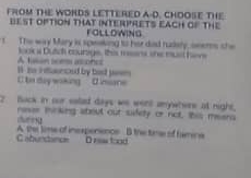 FROM THE WONDS LETTERED A-D. CHOOSE THE
bEsT oPTION THat INTERPRETS EACH of THe
FOLLDWING
t The way Mary is spwaking to her dad rudely, oeers she
A tusan sees asones look s Dutch courige, this meens the must hene
C be day waking H hs ietuceed by bad jesm 
d nane
2 Buck in our salad days we went anywhere at night,
rese inckng atoul out sifey or not, this meara

Gabundincs A. the lime of inexpensncs B the time of famine D rs tood