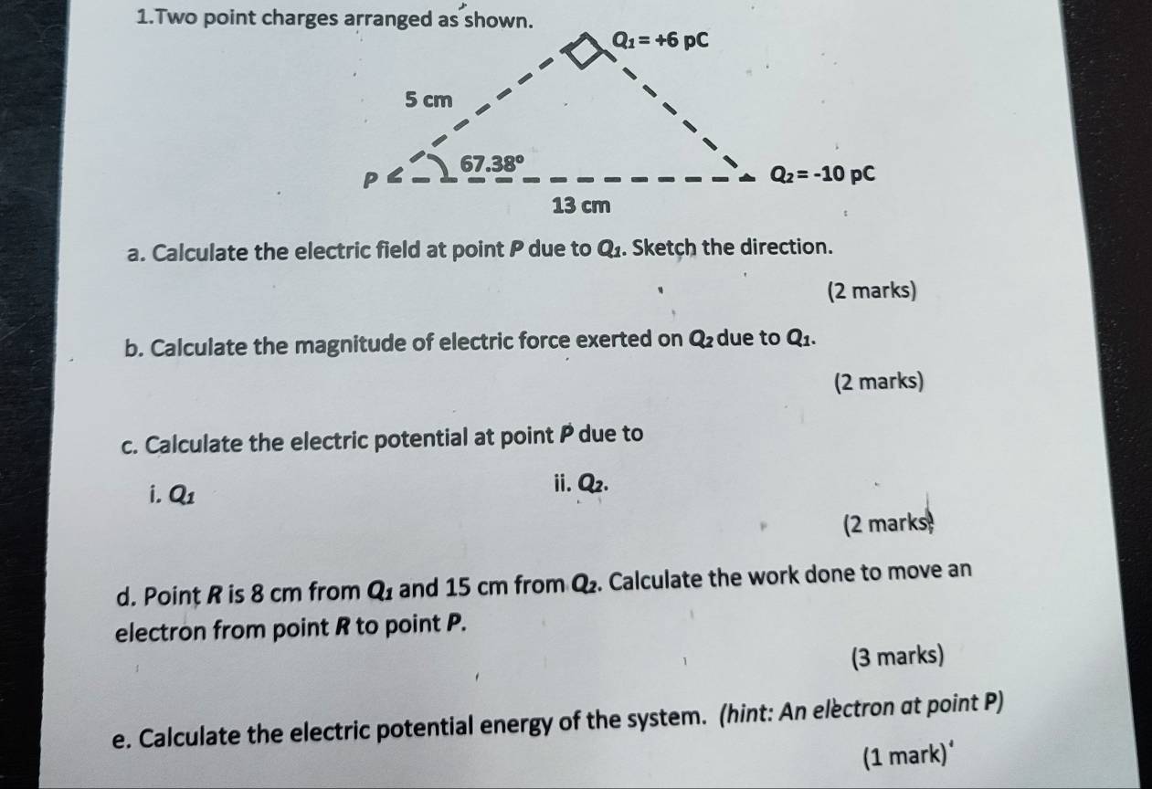 Two point charges arranged as shown.
a. Calculate the electric field at point P due to Q_1.. Sketch the direction.
(2 marks)
b. Calculate the magnitude of electric force exerted on Q_2 due to Q_1.
(2 marks)
c. Calculate the electric potential at point P due to
i. Q_1
i. Q_2.
(2 marks
d. Point R is 8 cm from Q_1 and 15 cm from Q_2. Calculate the work done to move an
electron from point R to point P.
(3 marks)
e. Calculate the electric potential energy of the system. (hint: An elèctron at point P)
(1 mark)‘