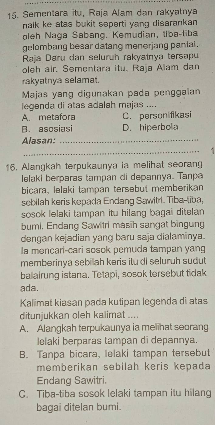 Sementara itu, Raja Alam dan rakyatnya
naik ke atas bukit seperti yang disarankan
oleh Naga Sabang. Kemudian, tiba-tiba
gelombang besar datang menerjang pantai.
Raja Daru dan seluruh rakyatnya tersapu
oleh air. Sementara itu, Raja Alam dan
rakyatnya selamat.
Majas yang digunakan pada penggalan
legenda di atas adalah majas ....
A. metafora C. personifikasi
B. asosiasi D. hiperbola
Alasan:_
_
1
16. Alangkah terpukaunya ia melihat seorang
lelaki berparas tampan di depannya. Tanpa
bicara, lelaki tampan tersebut memberikan
sebilah keris kepada Endang Sawitri. Tiba-tiba,
sosok lelaki tampan itu hilang bagai ditelan
bumi. Endang Sawitri masih sangat bingung
dengan kejadian yang baru saja dialaminya.
Ia mencari-cari sosok pemuda tampan yang
memberinya sebilah keris itu di seluruh sudut
balairung istana. Tetapi, sosok tersebut tidak
ada.
Kalimat kiasan pada kutipan legenda di atas
ditunjukkan oleh kalimat ....
A. Alangkah terpukaunya ia melihat seorang
lelaki berparas tampan di depannya.
B. Tanpa bicara, lelaki tampan tersebut
memberikan sebilah keris kepada
Endang Sawitri.
C. Tiba-tiba sosok lelaki tampan itu hilang
bagai ditelan bumi.