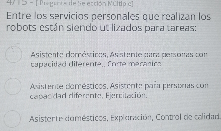 4/15 - [ Pregunta de Selección Múltiple]
Entre los servicios personales que realizan los
robots están siendo utilizados para tareas:
Asistente domésticos, Asistente para personas con
capacidad diferente,, Corte mecanico
Asistente domésticos, Asistente para personas con
capacidad diferente, Ejercitación.
Asistente domésticos, Exploración, Control de calidad.