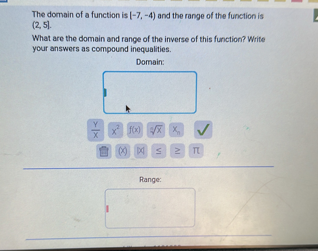 The domain of a function is [-7,-4) and the range of the function is
(2,5]. 
What are the domain and range of the inverse of this function? Write 
your answers as compound inequalities. 
Domain:
 Y/X  x^2 f(x) sqrt[n](x) X_n
''' (x) |X| <
Range: