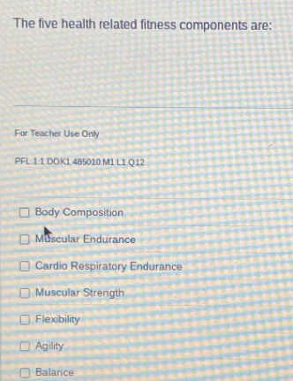 The five health related fitness components are:
For Teacher Use Only
PFL.1.1 DOK1.485010.M1.L1.Q12
Body Composition
Muscular Endurance
Cardio Respiratory Endurance
Muscular Strength
Flexibility
Agility
Balance