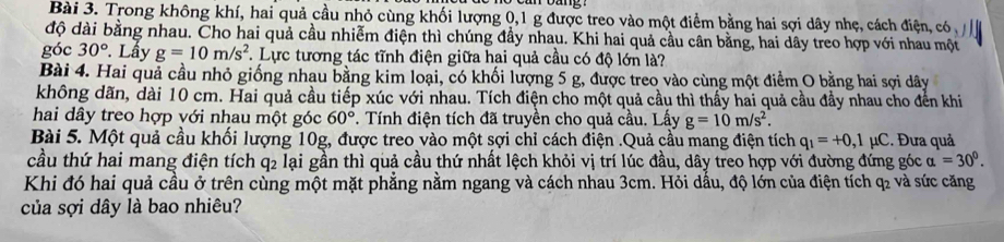 Trong không khí, hai quả cầu nhỏ cùng khối lượng 0, 1 g được treo vào một điểm bằng hai sợi dây nhẹ, cách điện, có 
độ dài bằng nhau. Cho hai quả cầu nhiễm điện thì chúng đầy nhau. Khi hai quả cầu cân bằng, hai dây treo hợp với nhau một 
góc 30°. Lầy g=10m/s^2 F. Lực tương tác tĩnh điện giữa hai quả cầu có độ lớn là? 
Bài 4. Hai quả cầu nhỏ giống nhau bằng kim loại, có khối lượng 5 g, được treo vào cùng một điểm O bằng hai sợi dây 
không dãn, dài 10 cm. Hai quả cầu tiếp xúc với nhau. Tích điện cho một quả cầu thì thấy hai quả cầu đầy nhau cho đến khi 
hai dây treo hợp với nhau một góc 60°. Tính điện tích đã truyền cho quả cầu. Lấy g=10m/s^2. 
Bài 5. Một quả cầu khối lượng 10g, được treo vào một sợi chỉ cách điện .Quả cầu mang điện tích q_1=+0,1mu C. Đưa quả 
cầu thứ hai mang điện tích q2 lại gần thì quả cầu thứ nhất lệch khỏi vị trí lúc đầu, dây treo hợp với đường đứng góc alpha =30^0. 
Khi đó hai quả cầu ở trên cùng một mặt phẳng nằm ngang và cách nhau 3cm. Hỏi dấu, độ lớn của điện tích q₂ và sức căng 
của sợi dây là bao nhiêu?