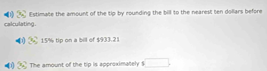 Estimate the amount of the tip by rounding the bill to the nearest ten dollars before 
calculating .
15% tip on a bill of $933.21
The amount of the tip is approximately □.