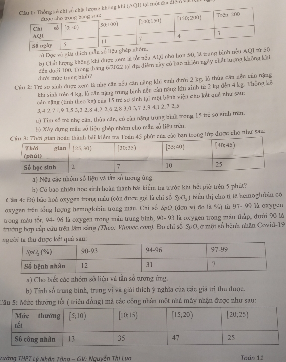 (AQI) tại một địa diểm Và0 U
a) Đọc và giải thích m
b) Chất lượng không khí được xem là tốt nếu AQI nhỏ hơn 50, là trung bìn
đến dưới 100. Trong tháng 6/2022 tại địa điểm này có bao nhiêu ngày chất lượng không khí
dưới mức trung bình?
Câu 2: Trẻ sơ sinh được xem là nhẹ cân nếu cân nặng khi sinh dưới 2 kg, là thừa cân nếu cân nặng
khi sinh trên 4 kg, là cân nặng trung bình nếu cân nặng khi sinh từ 2 kg đến 4 kg. Thống kê
cân nặng (tính theo kg) của 15 trẻ sơ sinh tại một bệnh viện cho kết quả như sau:
3,4 2,7 1,9 3,5 3,3 2,8 4,2 2,6 2,8 3,0 3,7 3,9 4,1 2,7 2,5
a) Tìm số trẻ nhẹ cân, thừa cân, có cân nặng trung bình trong 15 trẻ sợ sinh trên.
b) Xây dựng mẫu số liệu ghép nhóm cho mẫu số liệu trên.
nh bài kiểm tra Toán 45 phút của các bạn trong lớp được cho như sau:
a) Nêu các nhóm số liệu và tần số tương ứng.
b) Có bao nhiêu học sinh hoàn thành bài kiểm tra trước khi hết giờ trên 5 phút?
Câu 4: Độ bão hoà oxygen trong máu (còn được gọi là chỉ số SpO_2) biểu thị cho tỉ lệ hemoglobin có
oxygen trên tổng lượng hemoglobin trong máu. Chỉ số SpO_2 3 vị đo là %) từ 97- 99 là oxygen
trong máu tốt, 94- 96 là oxygen trong máu trung bình, 90- 93 là oxygen trong máu thấp, dưới 90 là
trường hợp cấp cứu trên lâm sàng (Theo: Vinmec.com). Đo chi số SpO_2 ở một số bệnh nhân Covid-19
ợc kết quả sau:
a) Cho biết các nhóm số liệu và tần số tương ứng.
b) Tính số trung bình, trung vị và giải thích ý nghĩa của các giá trị thu được.
Câu 5: Mức thưởng tết ( triệu đồng) mà các công nhân một nhà máy nhận được như sau:
Trường THPT Lý Nhân Tông - GV: Nguyễn Thị Lụa Toán 11