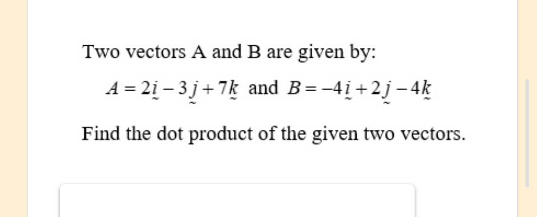 Two vectors A and B are given by:
A=2i-3j+7k and B=-4_ i+2j-4k
Find the dot product of the given two vectors.