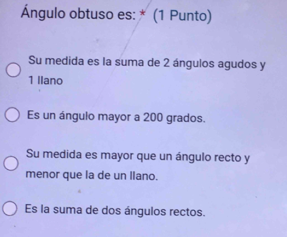 Ángulo obtuso es: * (1 Punto)
Su medida es la suma de 2 ángulos agudos y
1 Ilano
Es un ángulo mayor a 200 grados.
Su medida es mayor que un ángulo recto y
menor que la de un llano.
Es la suma de dos ángulos rectos.