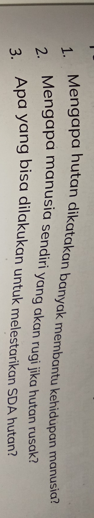 Mengapa hutan dikatakan banyak membantu kehidupan manusia? 
2. Mengapa manusia sendiri yang akan rugi jika hutan rusak? 
3. Apa yang bisa dilakukan untuk melestarikan SDA hutan?