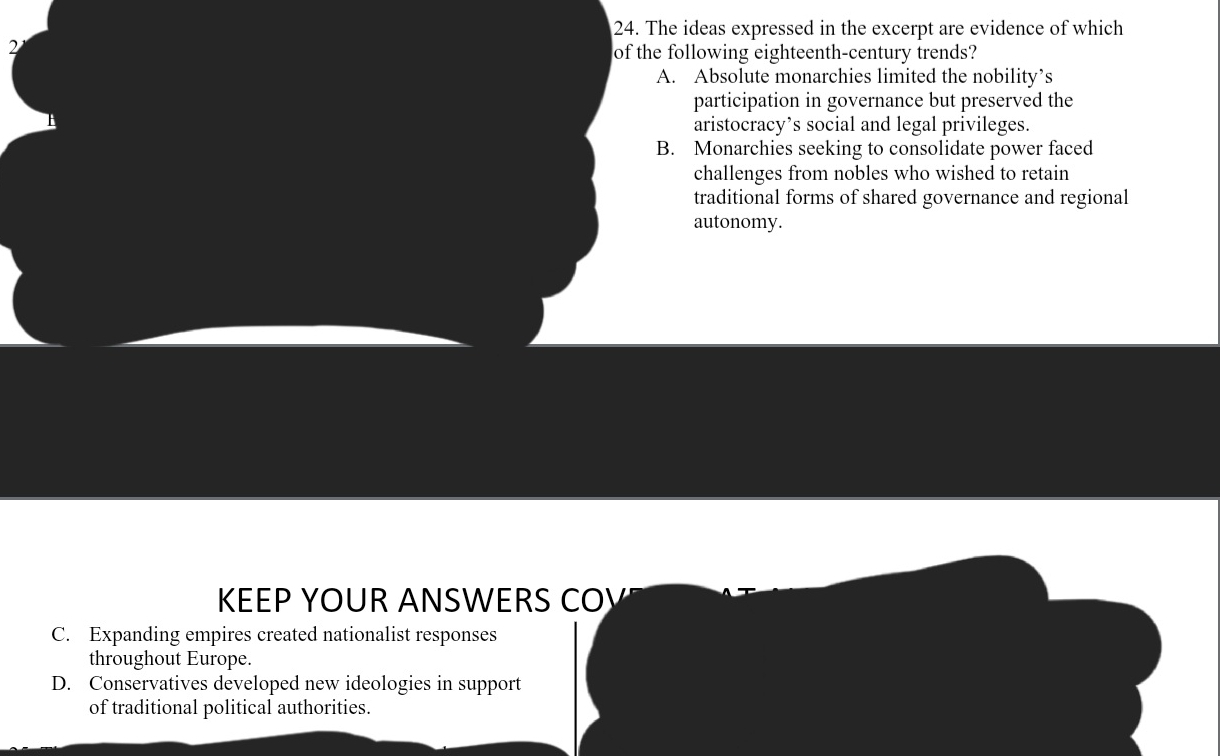 The ideas expressed in the excerpt are evidence of which
2
of the following eighteenth-century trends?
A. Absolute monarchies limited the nobility’s
participation in governance but preserved the
aristocracy’s social and legal privileges.
B. Monarchies seeking to consolidate power faced
challenges from nobles who wished to retain
traditional forms of shared governance and regional
autonomy.
KEEP YOUR ANSWERS CO½
C. Expanding empires created nationalist responses
throughout Europe.
D. Conservatives developed new ideologies in support
of traditional political authorities.