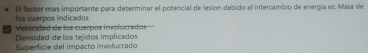 El factor mas importante para determinar el potencial de lesion debido al intercambio de energia es: Masa de
los cuerpos indicados
I Velocidad de los cuerpos involucrados
Densidad de los tejidos implicados
Superficie del impacto involucrado