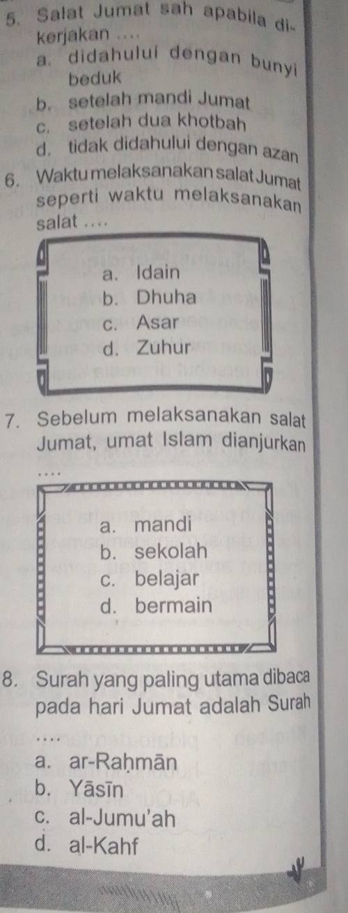 Salat Jumat sah apabila di
kerjakan ....
a. didahului dengan bunyi
beduk
b. setelah mandi Jumat
c. setelah dua khotbah
d， tidak didahului dengan azan
6. Waktu melaksanakan salat Jumat
seperti waktu melaksanakan 
salat ....
a. Idain
b. Dhuha
c. Asar
d. Zuhur
n
7. Sebelum melaksanakan salat
Jumat, umat Islam dianjurkan
a. mandi
b. sekolah
c. belajar
d. bermain
8. Surah yang paling utama dibaca
pada hari Jumat adalah Surah
_
a. ar-Raḥmān
b. Yāsīn
c. al-Jumu'ah
d. al-Kahf
h g