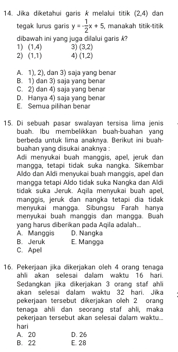 Jika diketahui garis k melalui titik (2,4) dan
tegak lurus garis y=- 1/2 x+5 , manakah titik-titik
dibawah ini yang juga dilalui garis k?
1) (1,4) 3) (3,2)
2) (1,1) 4) (1,2)
A. 1), 2), dan 3) saja yang benar
B. 1) dan 3) saja yang benar
C. 2) dan 4) saja yang benar
D. Hanya 4) saja yang benar
E. Semua pilihan benar
15. Di sebuah pasar swalayan tersisa lima jenis
buah. Ibu membelikkan buah-buahan yang
berbeda untuk lima anaknya. Berikut ini buah-
buahan yang disukai anaknya :
Adi menyukai buah manggis, apel, jeruk dan
mangga, tetapi tidak suka nangka. Sikembar
Aldo dan Aldi menyukai buah manggis, apel dan
mangga tetapi Aldo tidak suka Nangka dan Aldi
tidak suka Jeruk. Aqila menyukai buah apel,
manggis, jeruk dan nangka tetapi dia tidak
menyukai mangga. Sibungsu Farah hanya
menyukai buah manggis dan mangga. Buah
yang harus diberikan pada Aqila adalah...
A. Manggis D. Nangka
B. Jeruk E. Mangga
C. Apel
16. Pekerjaan jika dikerjakan oleh 4 orang tenaga
ahli akan selesai dalam waktu 16 hari.
Sedangkan jika dikerjakan 3 orang staf ahli
akan selesai dalam waktu 32 hari. Jika
pekerjaan tersebut dikerjakan oleh 2 orang
tenaqa ahli dan seoranq staf ahli, maka
pekerjaan tersebut akan selesai dalam waktu...
hari
A. 20 D. 26
B. 22 E. 28