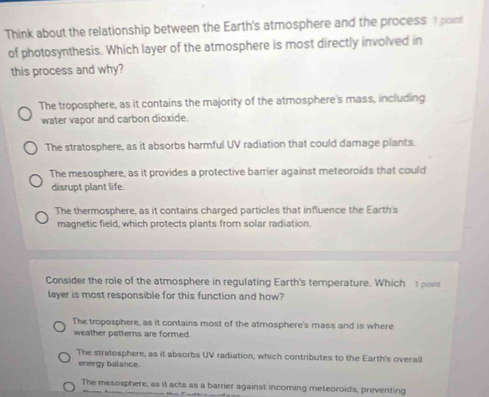 Think about the relationship between the Earth's atmosphere and the process 1 point
of photosynthesis. Which layer of the atmosphere is most directly involved in
this process and why?
The troposphere, as it contains the majority of the atmosphere's mass, including
water vapor and carbon dioxide.
The stratosphere, as it absorbs harmful UV radiation that could damage plants.
The mesosphere, as it provides a protective barrier against meteoroids that could
disrupt plant life.
The thermosphere, as it contains charged particles that influence the Earth's
magnetic field, which protects plants from solar radiation.
Consider the role of the atmosphere in regulating Earth's temperature. Which point
layer is most responsible for this function and how?
The troposphere, as it contains most of the atmosphere's mass and is where
weather patterns are formed.
The stratosphere, as it absorbs UV radiation, which contributes to the Earth's overall
energy balance.
The mesosphere, as it acts as a barrier against incoming meteoroids, preventing