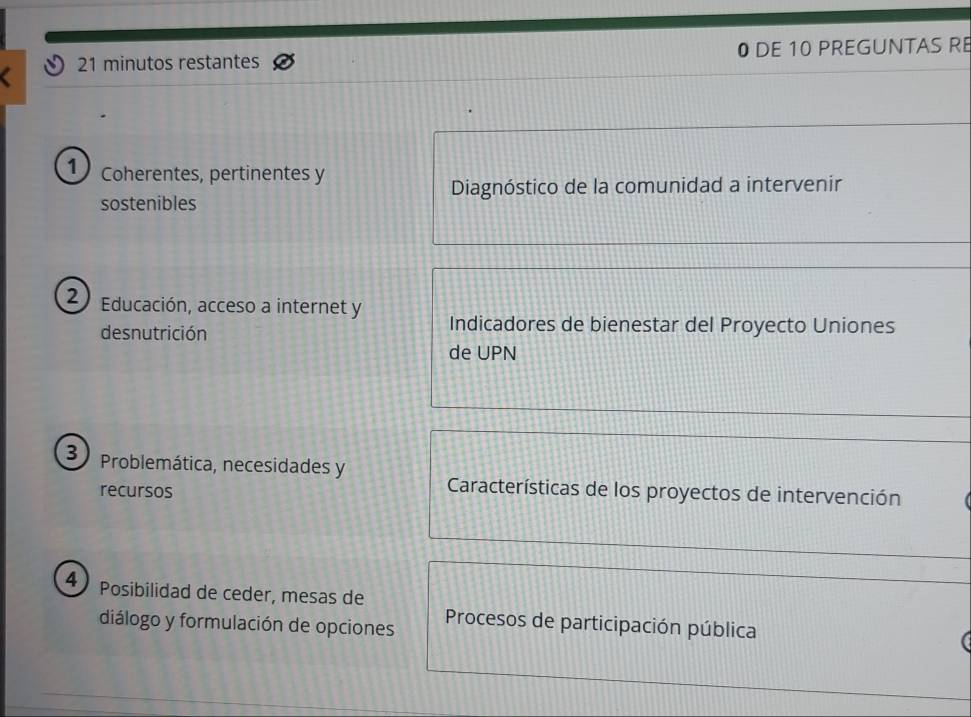 minutos restantes 0 DE 10 PREGUNTAS R 
1) Coherentes, pertinentes y 
sostenibles Diagnóstico de la comunidad a intervenir 
2 Educación, acceso a internet y Indicadores de bienestar del Proyecto Uniones 
desnutrición 
de UPN 
3 Problemática, necesidades y 
recursos 
Características de los proyectos de intervención 
4 
Posibilidad de ceder, mesas de 
diálogo y formulación de opciones Procesos de participación pública