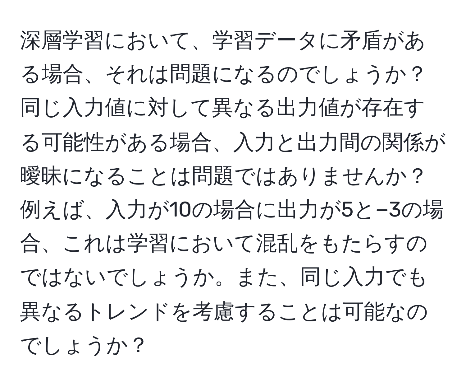 深層学習において、学習データに矛盾がある場合、それは問題になるのでしょうか？同じ入力値に対して異なる出力値が存在する可能性がある場合、入力と出力間の関係が曖昧になることは問題ではありませんか？例えば、入力が10の場合に出力が5と−3の場合、これは学習において混乱をもたらすのではないでしょうか。また、同じ入力でも異なるトレンドを考慮することは可能なのでしょうか？