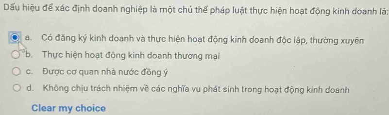 Dấu hiệu để xác định doanh nghiệp là một chủ thể pháp luật thực hiện hoạt động kinh doanh là:
a. Có đăng ký kinh doanh và thực hiện hoạt động kinh doanh độc lập, thường xuyên
b. Thực hiện hoạt động kinh doanh thương mại
c. Được cơ quan nhà nước đồng ý
d. Không chịu trách nhiệm về các nghĩa vụ phát sinh trong hoạt động kinh doanh
Clear my choice