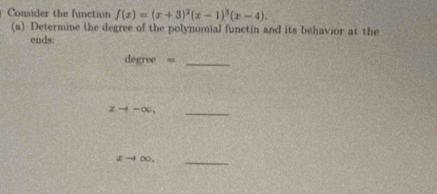 Consider the function f(x)=(x+3)^2(x-1)^3(x-4). 
(a) Determine the degree of the polynomial functin and its behavior at the
ends:
degree = _
xto -∈fty , _
xto ∞._