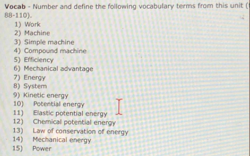 Vocab - Number and define the following vocabulary terms from this unit ( 
88-110). 
1) Work 
2) Machine 
3) Simple machine 
4) Compound machine 
5) Efficiency 
6) Mechanical advantage 
7) Energy 
8) System 
9) Kinetic energy 
10) Potential energy 
11) Elastic potential energy 
12) Chemical potential energy 
13) Law of conservation of energy 
14) Mechanical energy 
15) Power